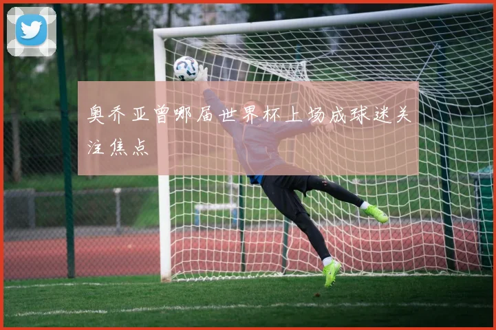 奥乔亚曾哪届世界杯上场成球迷关注焦点