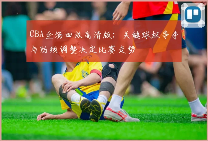 CBA全场回放高清版：关键球权争夺与防线调整决定比赛走势